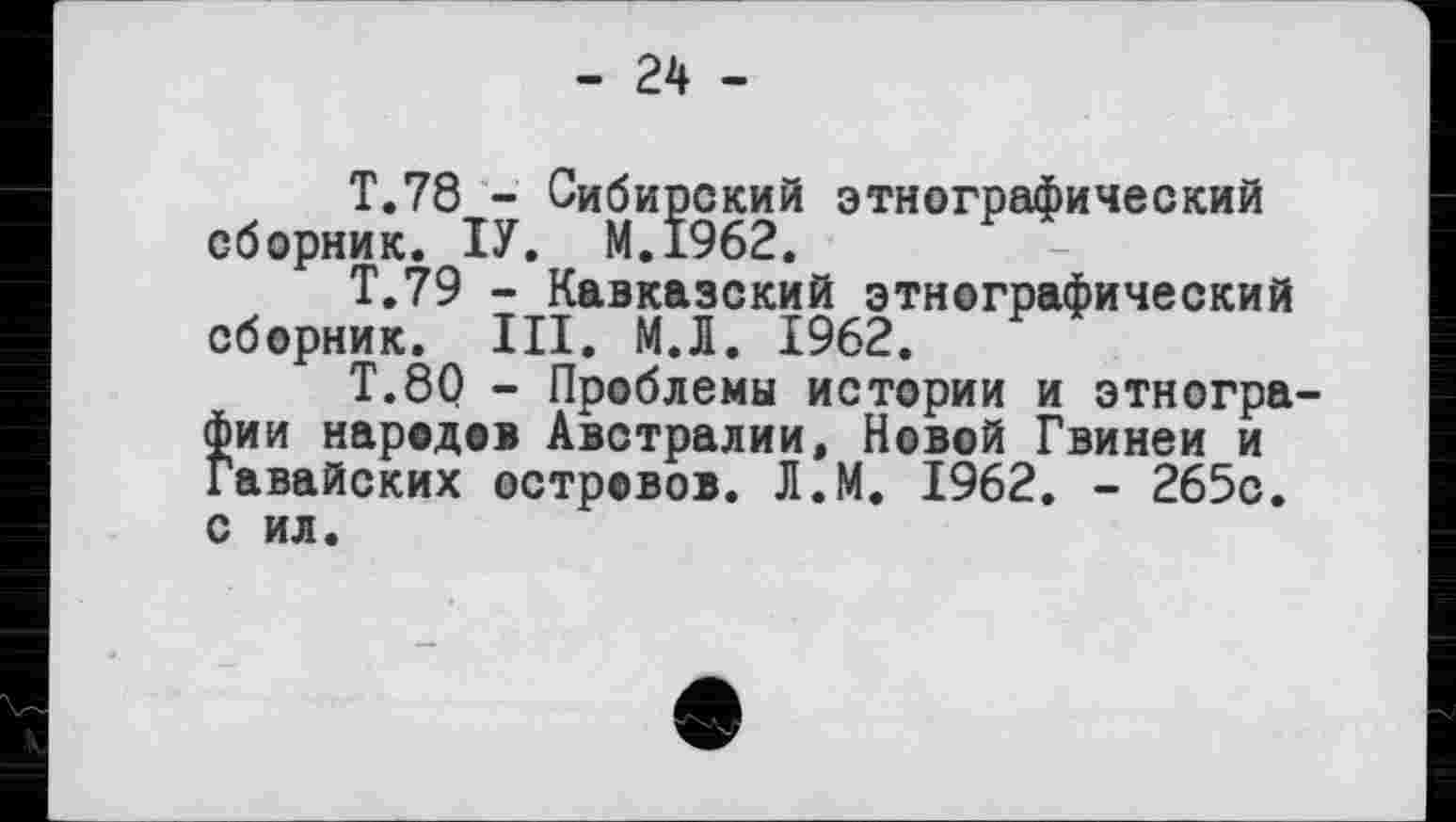 ﻿- 24 -
T.78 - Сибирский этнографический сборник. ІУ. М.1962.
Т.79 - Кавказский этнографический сборник. III. М.Л. 1962.
T.8Q - Проблемы истории и этнографии народов Австралии, Новой Гвинеи и Гавайских островов. Л.М. 1962. - 265с. с ил.